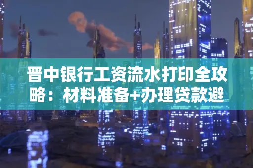 晋中银行工资流水打印全攻略：材料准备+办理贷款避坑指南