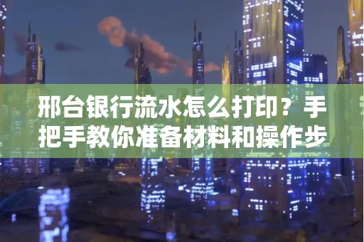 邢台银行流水怎么打印？手把手教你准备材料和操作步骤