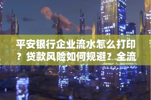 平安银行企业流水怎么打印？贷款风险如何规避？全流程技巧解析